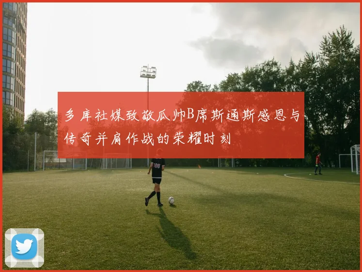 多库社媒致敬瓜帅B席斯通斯感恩与传奇并肩作战的荣耀时刻