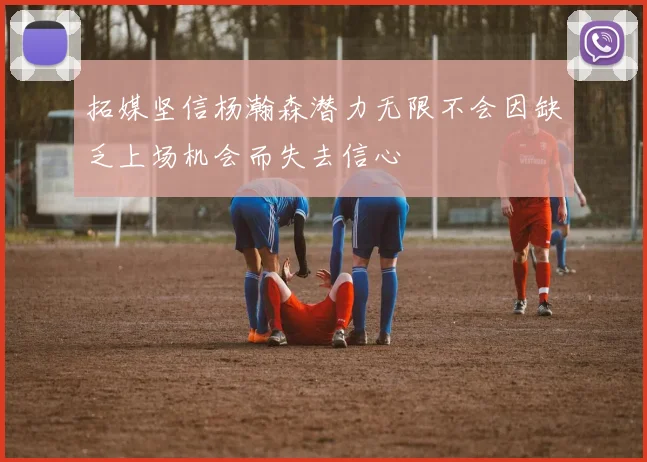 拓媒坚信杨瀚森潜力无限不会因缺乏上场机会而失去信心