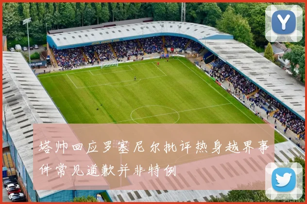 塔帅回应罗塞尼尔批评热身越界事件常见道歉并非特例