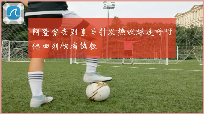 阿隆索告别皇马引发热议球迷呼吁他回利物浦执教