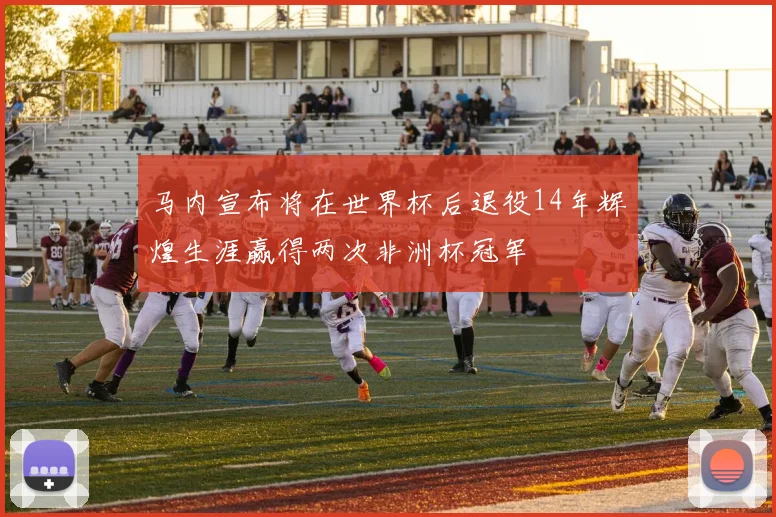 马内宣布将在世界杯后退役14年辉煌生涯赢得两次非洲杯冠军