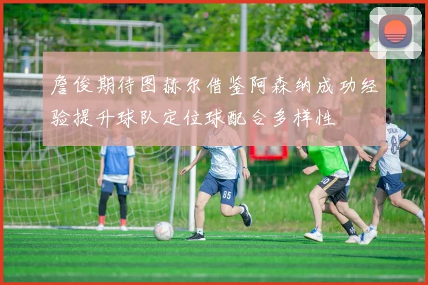 詹俊期待图赫尔借鉴阿森纳成功经验提升球队定位球配合多样性