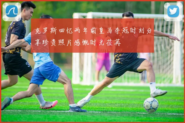 克罗斯回忆两年前皇马夺冠时刻分享珍贵照片感慨时光荏苒