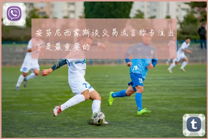 安芬尼西蒙斯谈交易流言称专注当下是最重要的