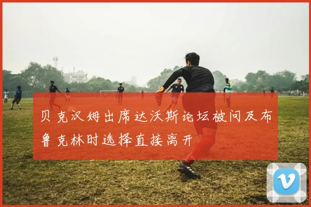 贝克汉姆出席达沃斯论坛被问及布鲁克林时选择直接离开