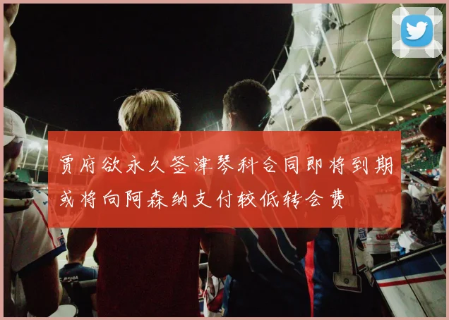 贾府欲永久签津琴科合同即将到期或将向阿森纳支付较低转会费