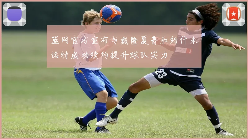 篮网官方宣布与戴隆夏普和约什米诺特成功续约提升球队实力
