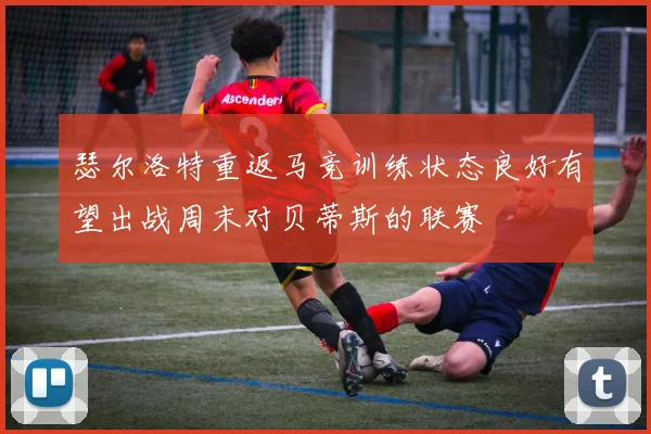 瑟尔洛特重返马竞训练状态良好有望出战周末对贝蒂斯的联赛