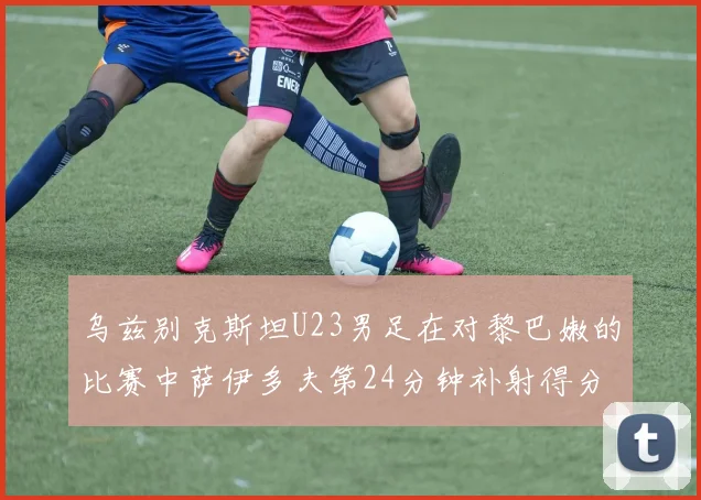 乌兹别克斯坦U23男足在对黎巴嫩的比赛中萨伊多夫第24分钟补射得分领先1-0