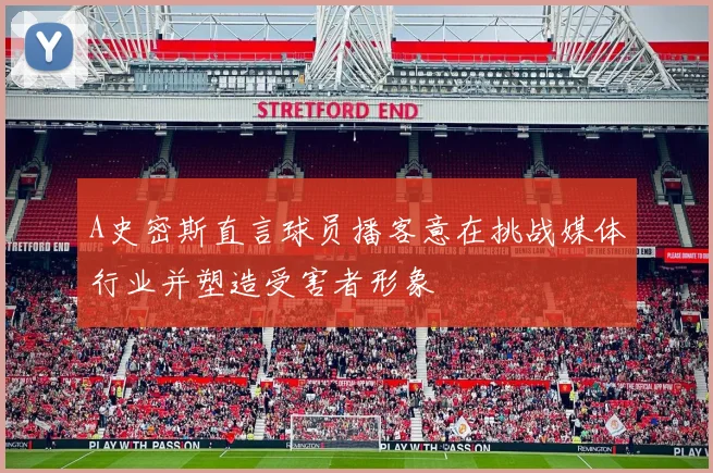 A史密斯直言球员播客意在挑战媒体行业并塑造受害者形象