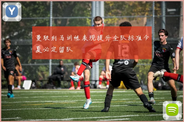 曼联利马训练表现提升全队标准今夏必定留队