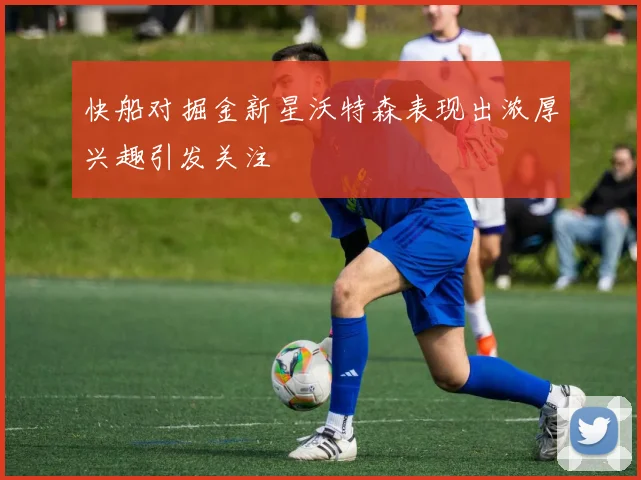 快船对掘金新星沃特森表现出浓厚兴趣引发关注