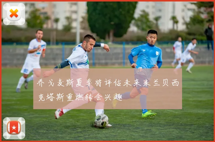 乔戈麦斯夏季将评估未来米兰贝西克塔斯重燃转会兴趣