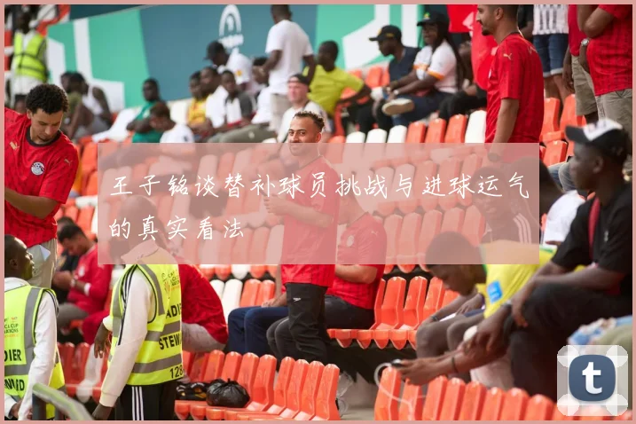 王子铭谈替补球员挑战与进球运气的真实看法
