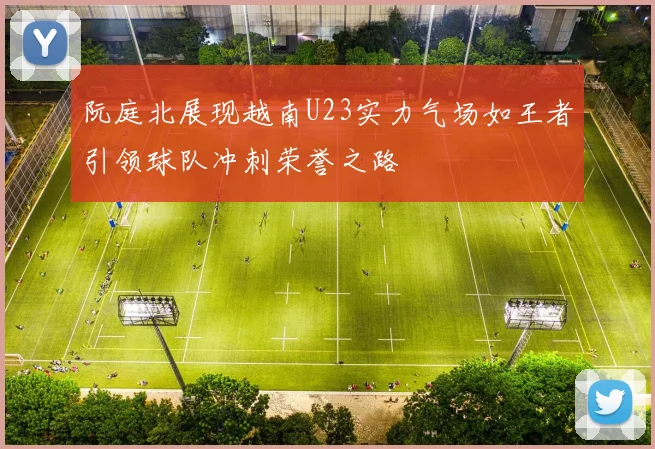 阮庭北展现越南U23实力气场如王者引领球队冲刺荣誉之路