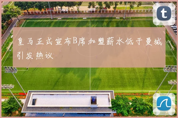 皇马正式宣布B席加盟薪水低于曼城引发热议