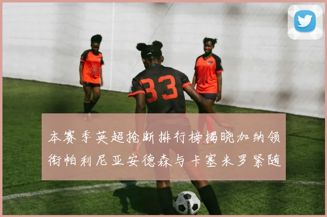 本赛季英超抢断排行榜揭晓加纳领衔帕利尼亚安德森与卡塞米罗紧随其后