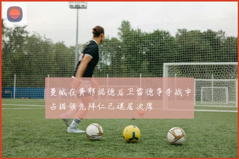 曼城在费耶诺德后卫雷德争夺战中占据领先拜仁已退居次席