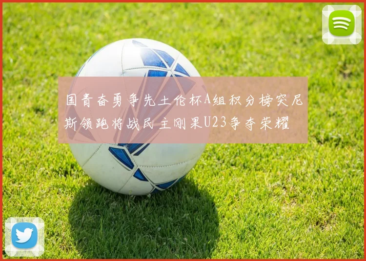 国青奋勇争先土伦杯A组积分榜突尼斯领跑将战民主刚果U23争夺荣耀