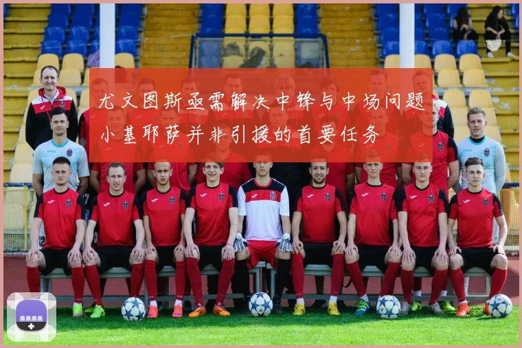 尤文图斯亟需解决中锋与中场问题小基耶萨并非引援的首要任务
