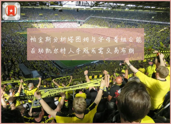 帕金斯分析塔图姆与字母哥组合能否助凯尔特人夺冠或需交易布朗