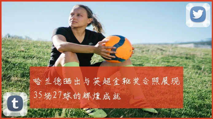 哈兰德晒出与英超金靴奖合照展现35场27球的辉煌成就