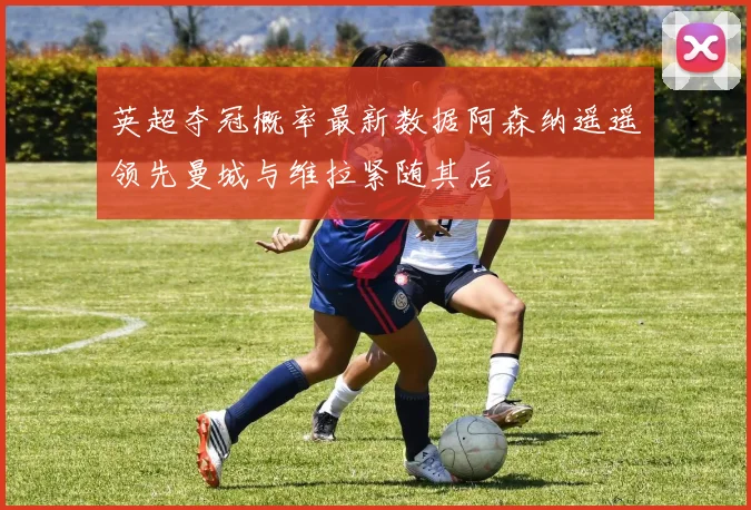 英超夺冠概率最新数据阿森纳遥遥领先曼城与维拉紧随其后