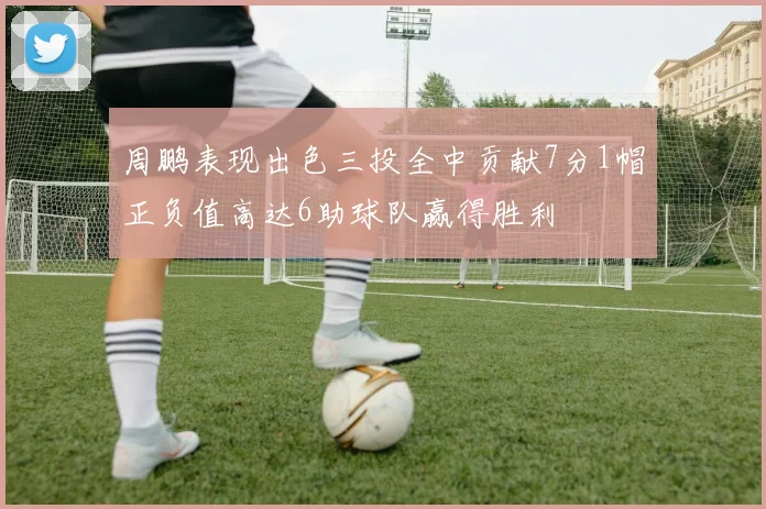 周鹏表现出色三投全中贡献7分1帽正负值高达6助球队赢得胜利