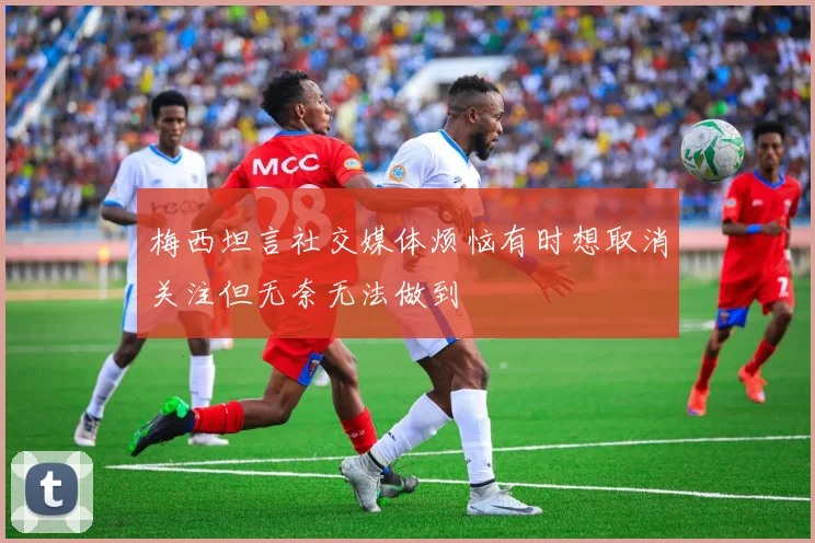 梅西坦言社交媒体烦恼有时想取消关注但无奈无法做到