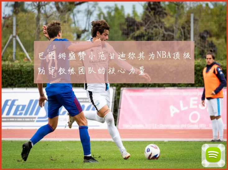 巴图姆盛赞小范甘迪称其为NBA顶级防守教练团队的核心力量