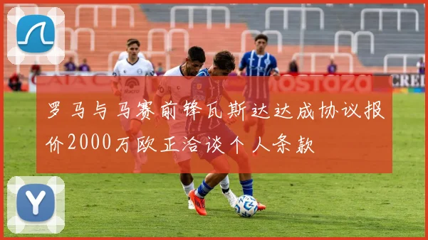 罗马与马赛前锋瓦斯达达成协议报价2000万欧正洽谈个人条款